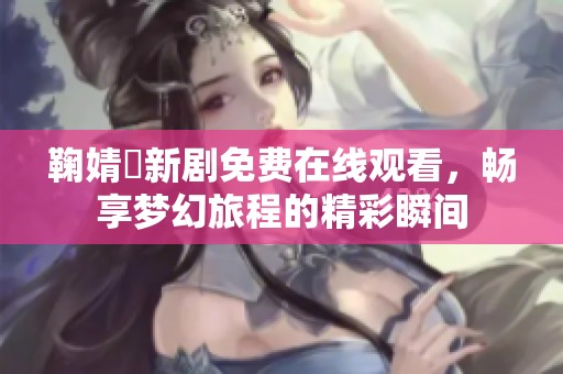 鞠婧祎新剧免费在线观看，畅享梦幻旅程的精彩瞬间