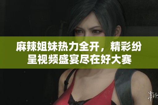 麻辣姐妹热力全开，精彩纷呈视频盛宴尽在好大赛