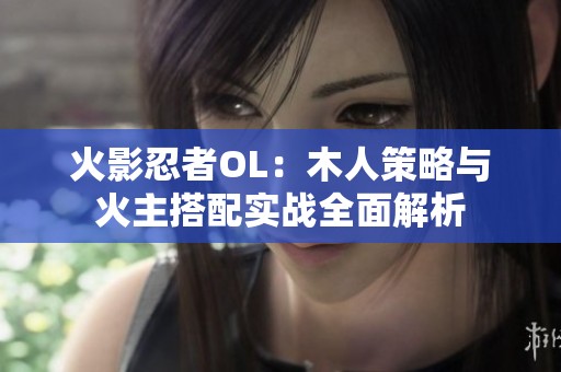 火影忍者OL：木人策略与火主搭配实战全面解析