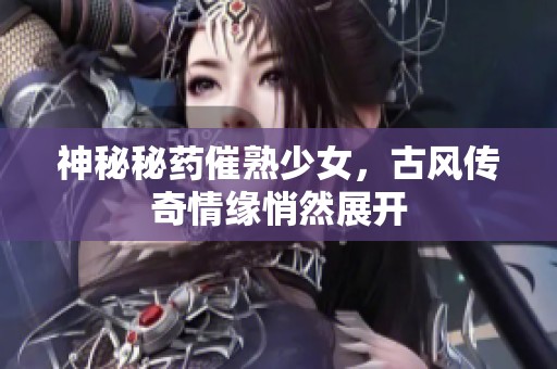神秘秘药催熟少女，古风传奇情缘悄然展开