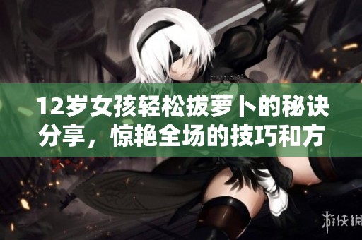 12岁女孩轻松拔萝卜的秘诀分享，惊艳全场的技巧和方法