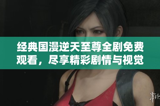 经典国漫逆天至尊全剧免费观看，尽享精彩剧情与视觉盛宴