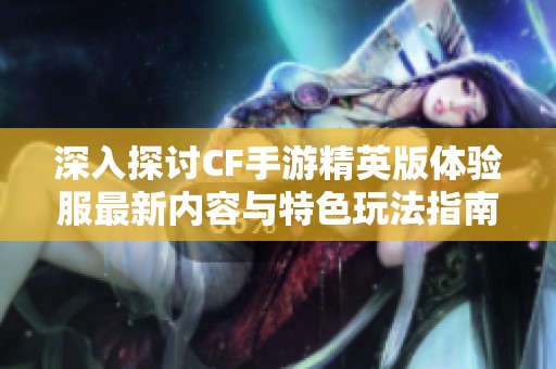 深入探讨CF手游精英版体验服最新内容与特色玩法指南