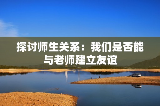 探讨师生关系：我们是否能与老师建立友谊