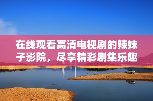 在线观看高清电视剧的辣妹子影院，尽享精彩剧集乐趣