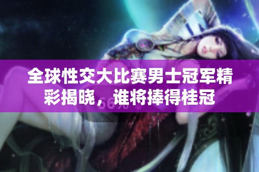 全球性交大比赛男士冠军精彩揭晓，谁将捧得桂冠