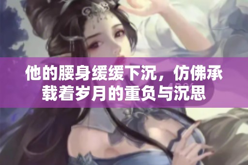 他的腰身缓缓下沉，仿佛承载着岁月的重负与沉思