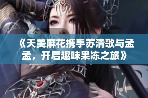 《天美麻花携手苏清歌与孟孟，开启趣味果冻之旅》