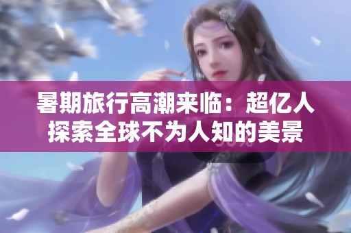 暑期旅行高潮来临：超亿人探索全球不为人知的美景