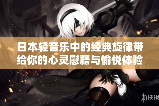 日本轻音乐中的经典旋律带给你的心灵慰藉与愉悦体验