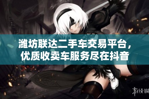 潍坊联达二手车交易平台，优质收卖车服务尽在抖音