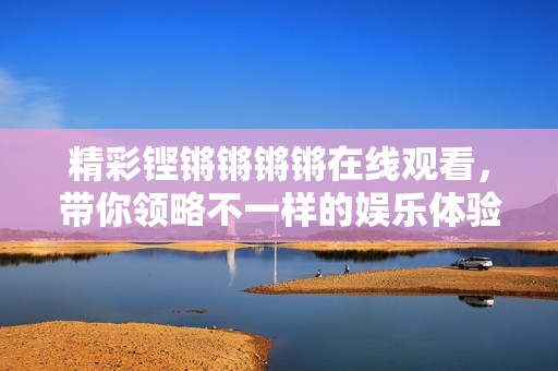 精彩铿锵锵锵锵在线观看，带你领略不一样的娱乐体验