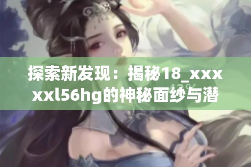 探索新发现：揭秘18_xxxxxl56hg的神秘面纱与潜在价值