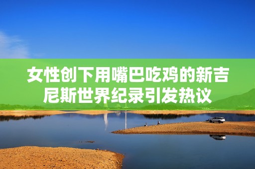 女性创下用嘴巴吃鸡的新吉尼斯世界纪录引发热议