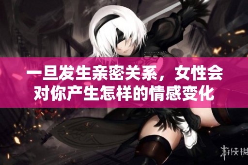 一旦发生亲密关系，女性会对你产生怎样的情感变化