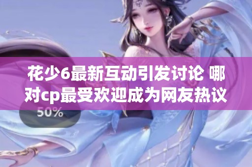 花少6最新互动引发讨论 哪对cp最受欢迎成为网友热议焦点