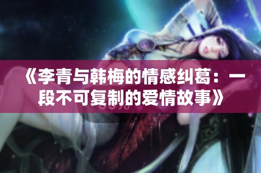 《李青与韩梅的情感纠葛：一段不可复制的爱情故事》