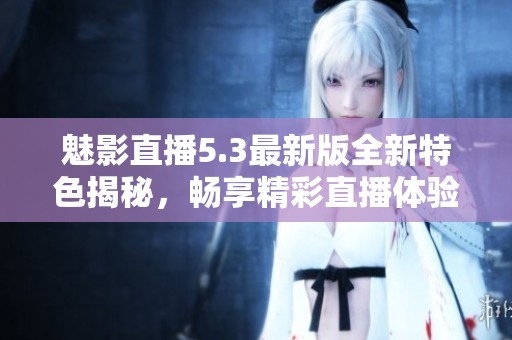 魅影直播5.3最新版全新特色揭秘，畅享精彩直播体验