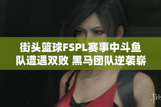 街头篮球FSPL赛事中斗鱼队遭遇双败 黑马团队逆袭崭露头角