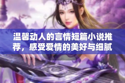 温馨动人的言情短篇小说推荐，感受爱情的美好与细腻