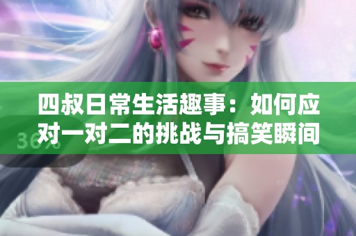 四叔日常生活趣事：如何应对一对二的挑战与搞笑瞬间