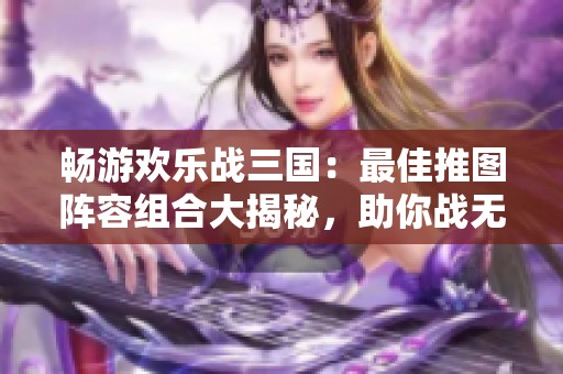 畅游欢乐战三国：最佳推图阵容组合大揭秘，助你战无不胜！