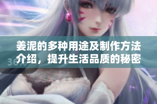 姜泥的多种用途及制作方法介绍，提升生活品质的秘密秘诀