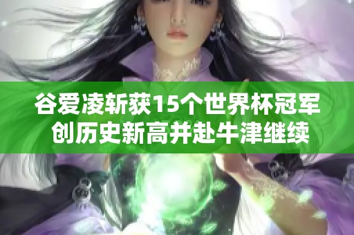 谷爱凌斩获15个世界杯冠军 创历史新高并赴牛津继续追梦