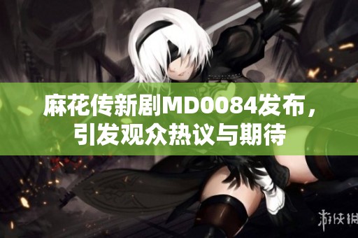 麻花传新剧MD0084发布，引发观众热议与期待