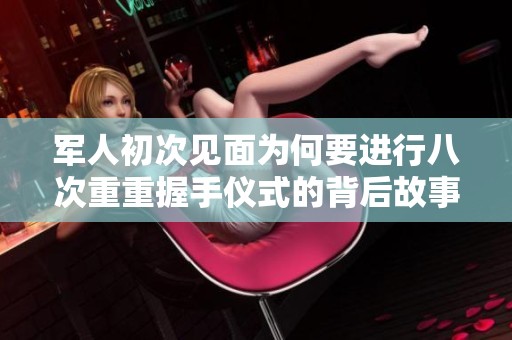 军人初次见面为何要进行八次重重握手仪式的背后故事