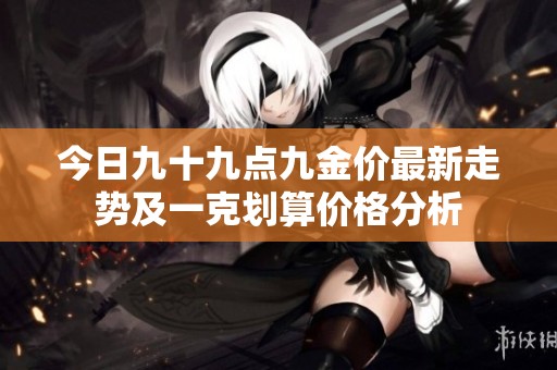 今日九十九点九金价最新走势及一克划算价格分析