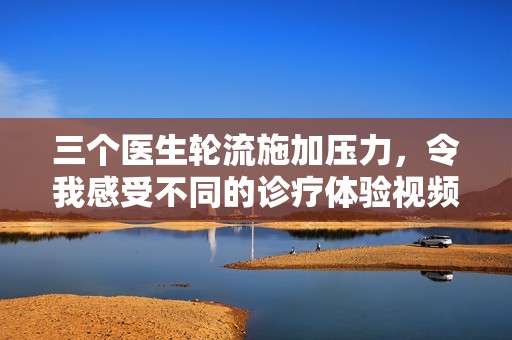 三个医生轮流施加压力，令我感受不同的诊疗体验视频