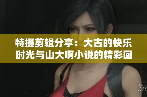 特摄剪辑分享：大古的快乐时光与山大啊小说的精彩回顾