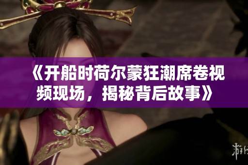 《开船时荷尔蒙狂潮席卷视频现场，揭秘背后故事》