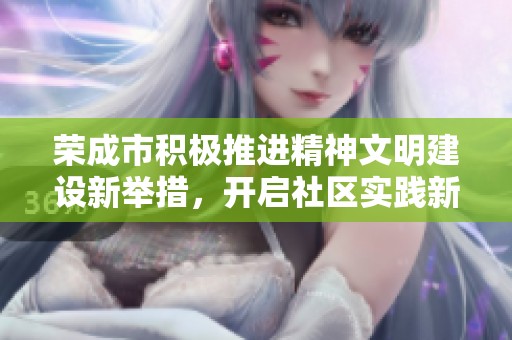 荣成市积极推进精神文明建设新举措，开启社区实践新篇章