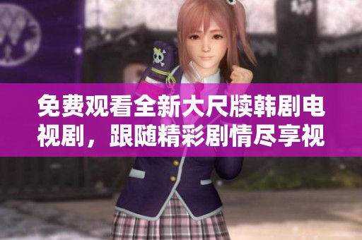 免费观看全新大尺牍韩剧电视剧，跟随精彩剧情尽享视觉盛宴