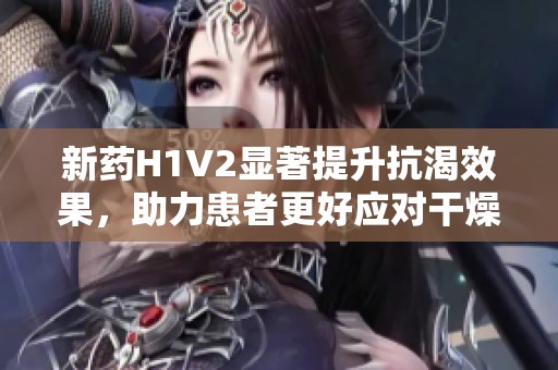 新药H1V2显著提升抗渴效果，助力患者更好应对干燥状态