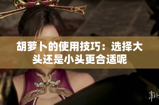 胡萝卜的使用技巧：选择大头还是小头更合适呢