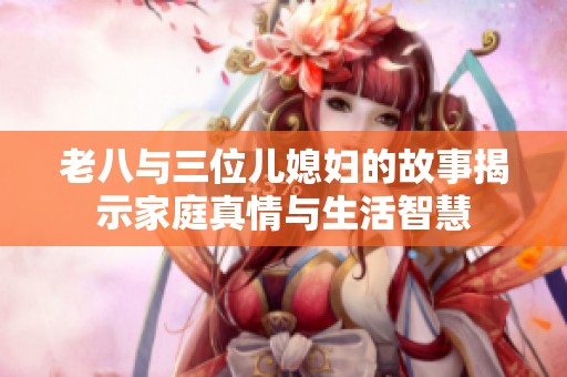 老八与三位儿媳妇的故事揭示家庭真情与生活智慧