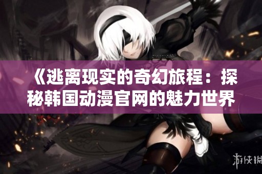《逃离现实的奇幻旅程：探秘韩国动漫官网的魅力世界》