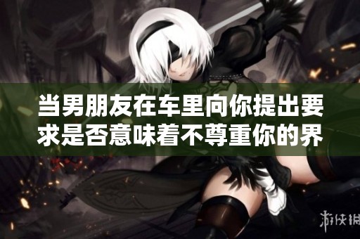 当男朋友在车里向你提出要求是否意味着不尊重你的界限