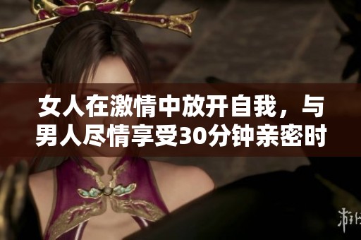女人在激情中放开自我，与男人尽情享受30分钟亲密时光