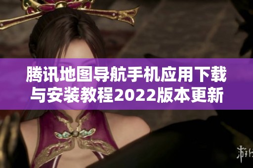 腾讯地图导航手机应用下载与安装教程2022版本更新介绍