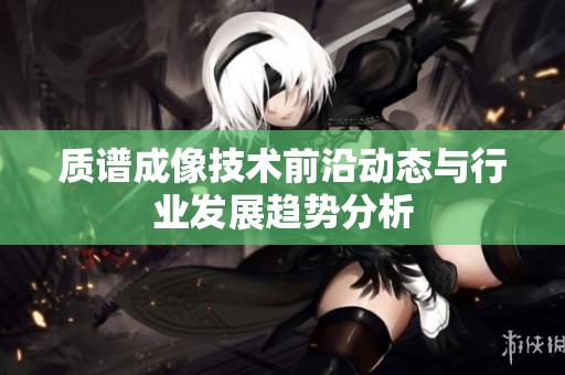 质谱成像技术前沿动态与行业发展趋势分析