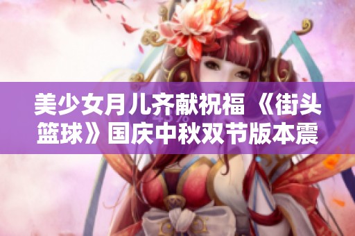 美少女月儿齐献祝福 《街头篮球》国庆中秋双节版本震撼上线