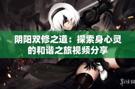 阴阳双修之道：探索身心灵的和谐之旅视频分享