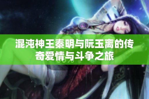 混沌神王秦明与阮玉离的传奇爱情与斗争之旅