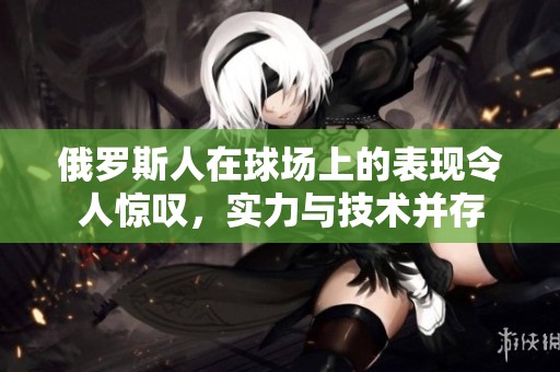 俄罗斯人在球场上的表现令人惊叹，实力与技术并存