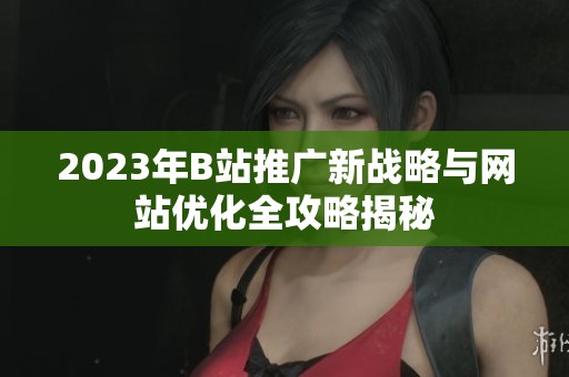 2023年B站推广新战略与网站优化全攻略揭秘