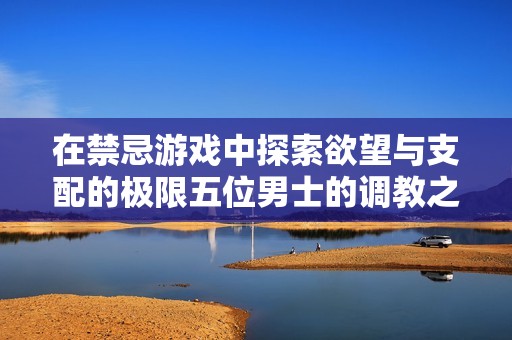 在禁忌游戏中探索欲望与支配的极限五位男士的调教之旅
